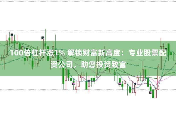 100倍杠杆涨1% 解锁财富新高度：专业股票配资公司，助您投资致富