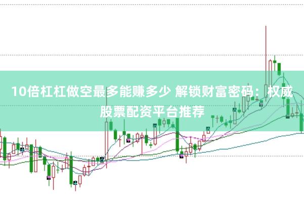 10倍杠杠做空最多能赚多少 解锁财富密码：权威股票配资平台推荐