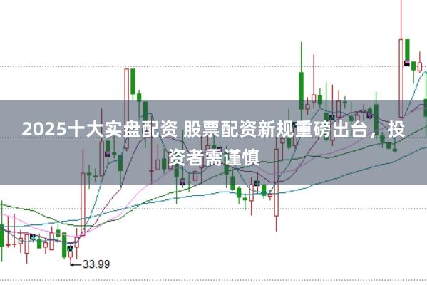 2025十大实盘配资 股票配资新规重磅出台，投资者需谨慎