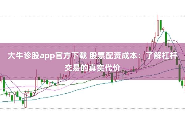 大牛诊股app官方下载 股票配资成本：了解杠杆交易的真实代价