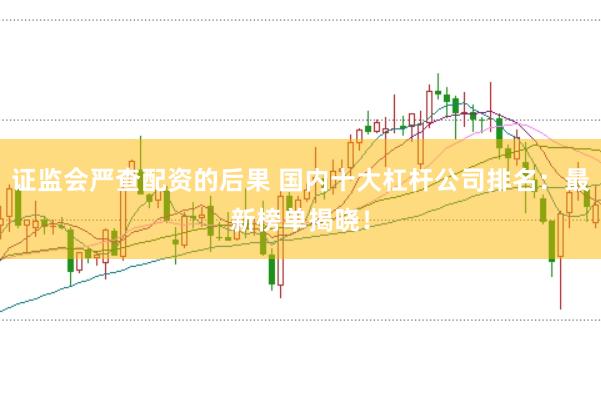 证监会严查配资的后果 国内十大杠杆公司排名：最新榜单揭晓！