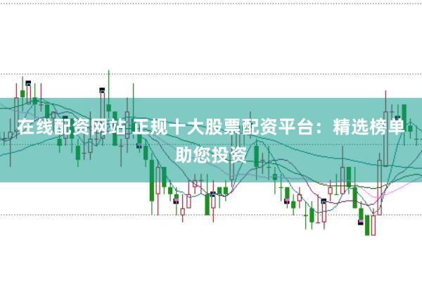 在线配资网站 正规十大股票配资平台：精选榜单助您投资