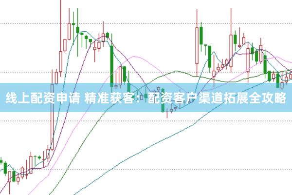 线上配资申请 精准获客：配资客户渠道拓展全攻略