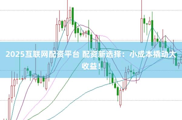 2025互联网配资平台 配资新选择：小成本撬动大收益！
