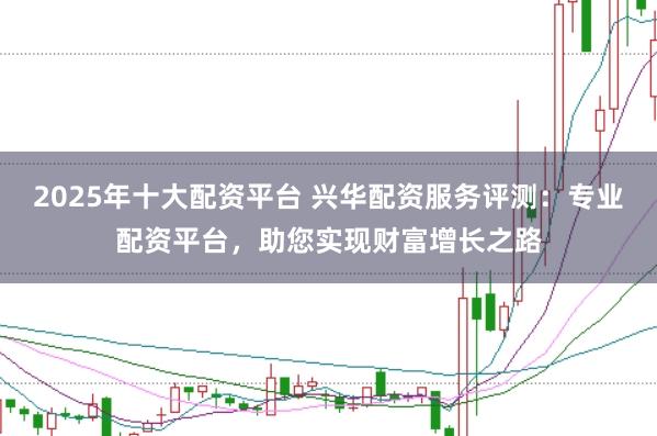 2025年十大配资平台 兴华配资服务评测：专业配资平台，助您实现财富增长之路
