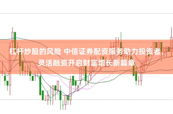 杠杆炒股的风险 中信证券配资服务助力投资者，灵活融资开启财富增长新篇章