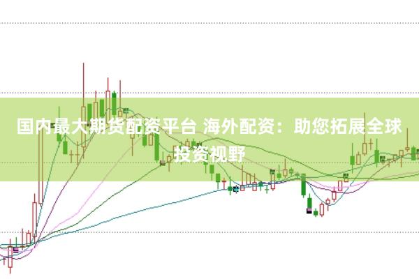 国内最大期货配资平台 海外配资：助您拓展全球投资视野