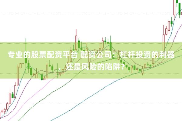 专业的股票配资平台 配资公司：杠杆投资的利器，还是风险的陷阱？