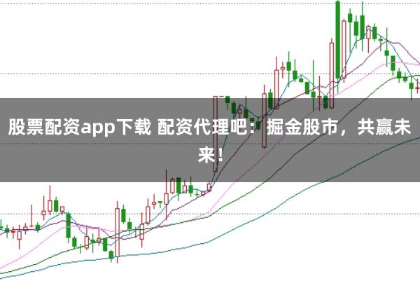股票配资app下载 配资代理吧：掘金股市，共赢未来！