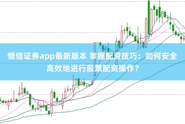 恒信证券app最新版本 掌握配资技巧：如何安全高效地进行股票配资操作？
