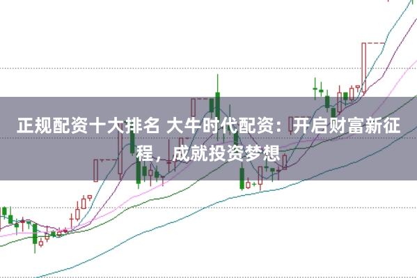 正规配资十大排名 大牛时代配资：开启财富新征程，成就投资梦想