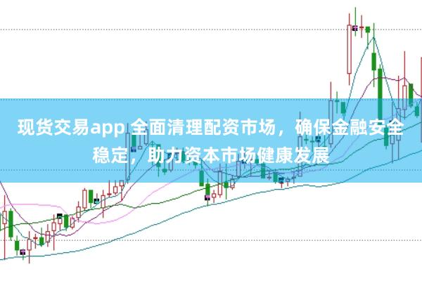 现货交易app 全面清理配资市场，确保金融安全稳定，助力资本市场健康发展