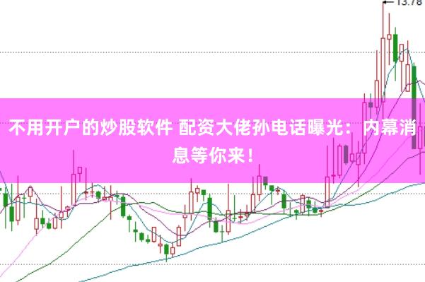 不用开户的炒股软件 配资大佬孙电话曝光：内幕消息等你来！