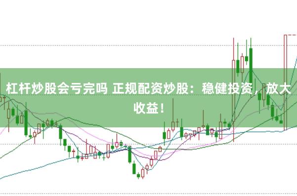 杠杆炒股会亏完吗 正规配资炒股：稳健投资，放大收益！