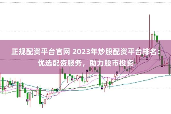 正规配资平台官网 2023年炒股配资平台排名：优选配资服务，助力股市投资