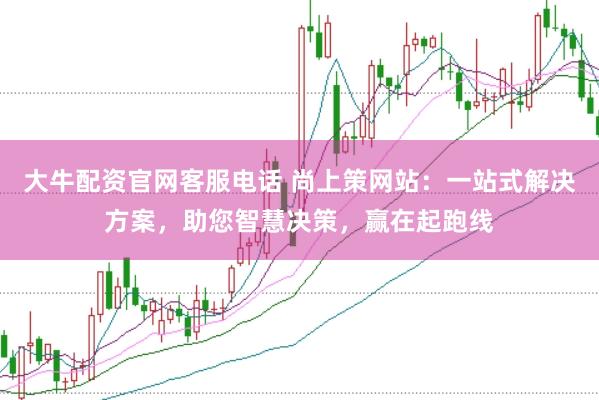 大牛配资官网客服电话 尚上策网站:一站式解决方案,助您智慧决策,赢在起跑线