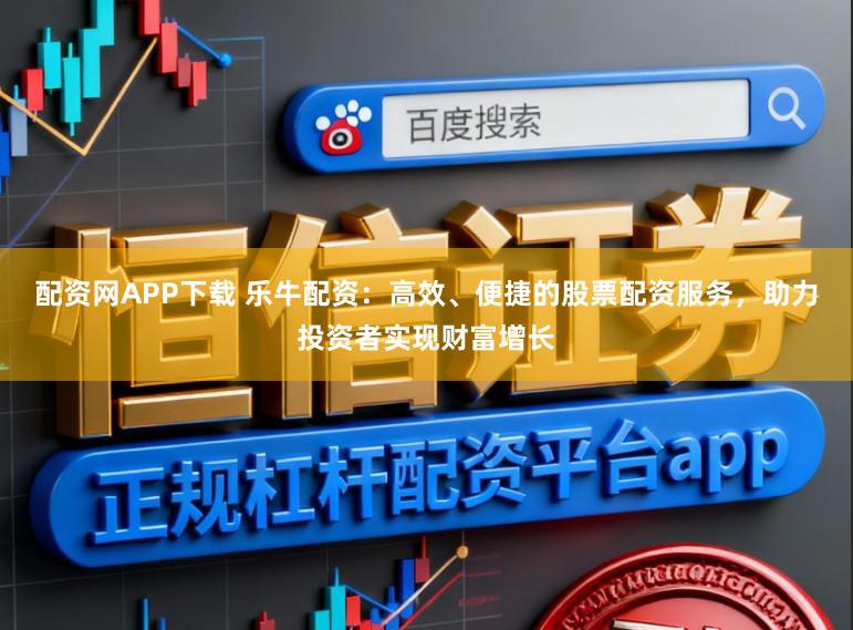 配资网APP下载 乐牛配资：高效、便捷的股票配资服务，助力投资者实现财富增长